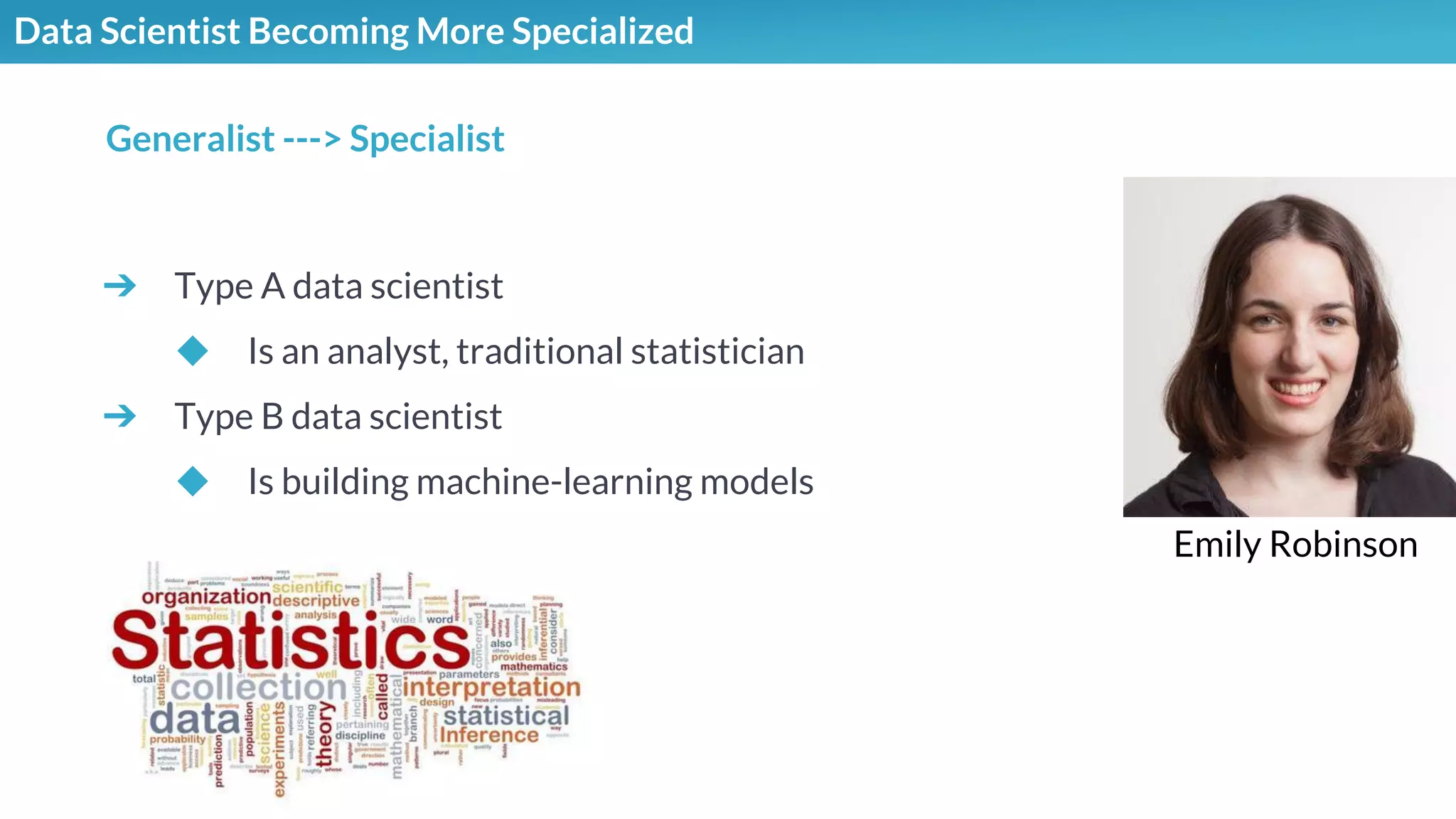 Data Scientist Becoming More Specialized
➔ Type A data scientist
◆ Is an analyst, traditional statistician
➔ Type B data scientist
◆ Is building machine-learning models
Generalist ---> Specialist
Emily Robinson
 