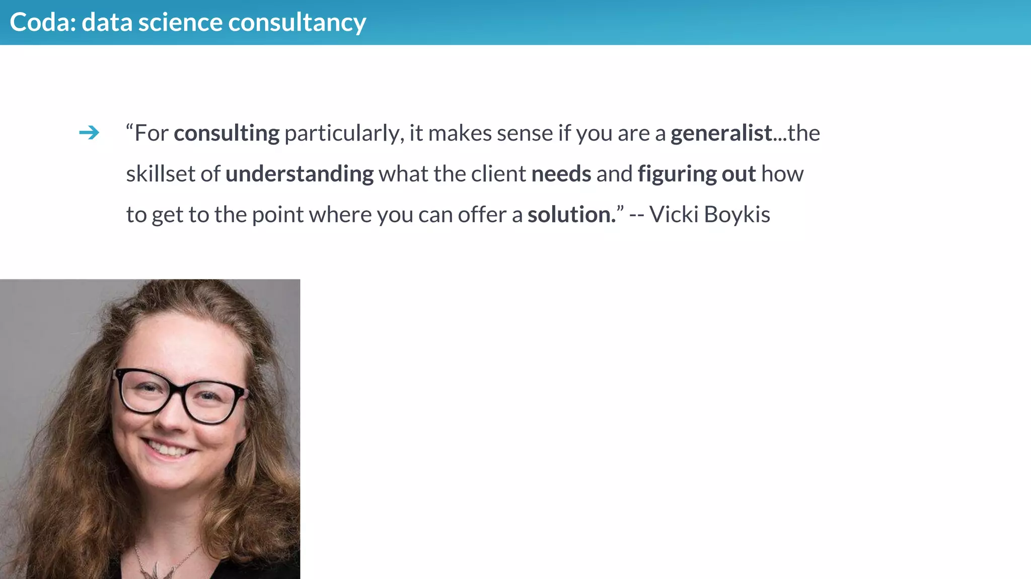 Coda: data science consultancy
➔ “For consulting particularly, it makes sense if you are a generalist...the
skillset of understanding what the client needs and figuring out how
to get to the point where you can offer a solution.” -- Vicki Boykis
 