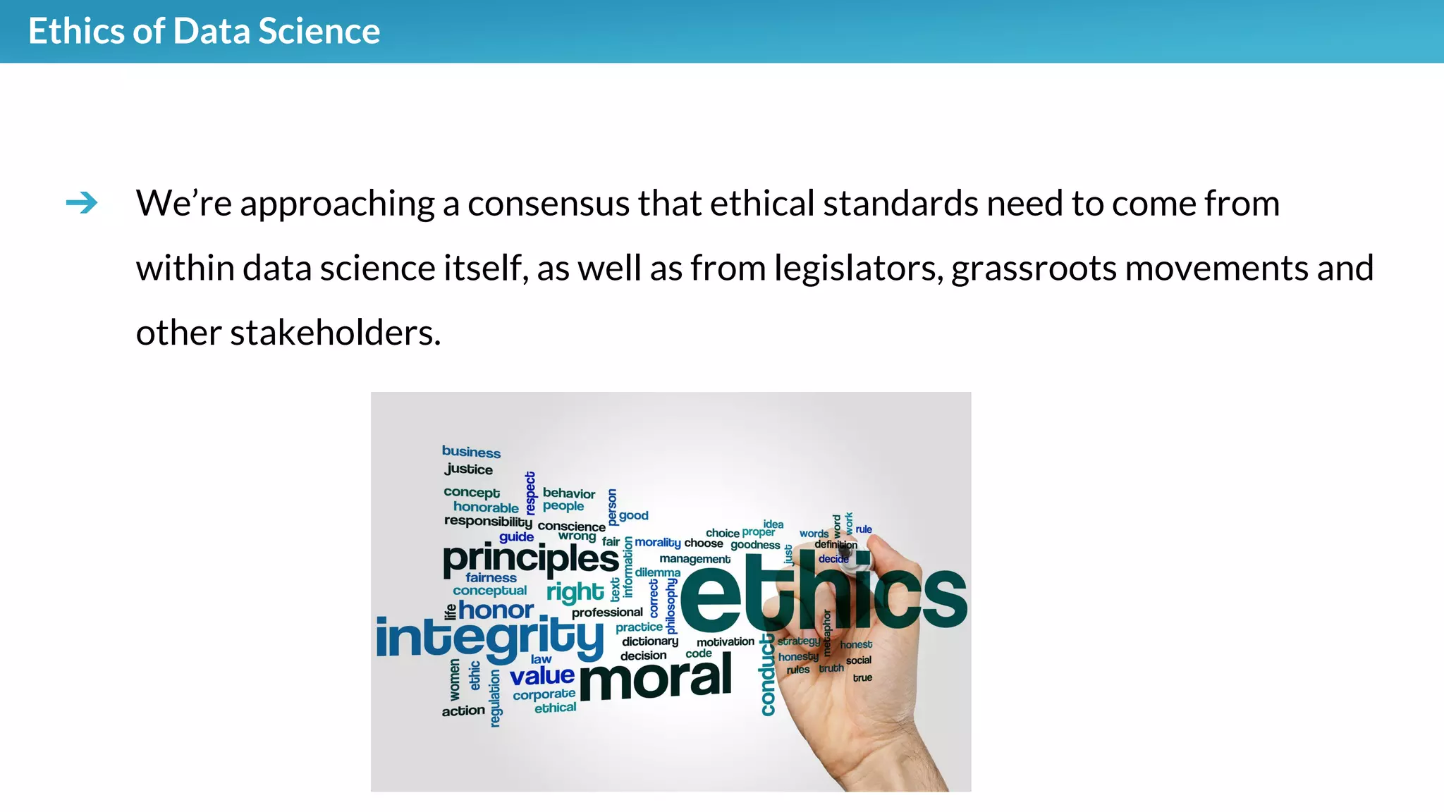 Ethics of Data Science
➔ We’re approaching a consensus that ethical standards need to come from
within data science itself, as well as from legislators, grassroots movements and
other stakeholders.
 