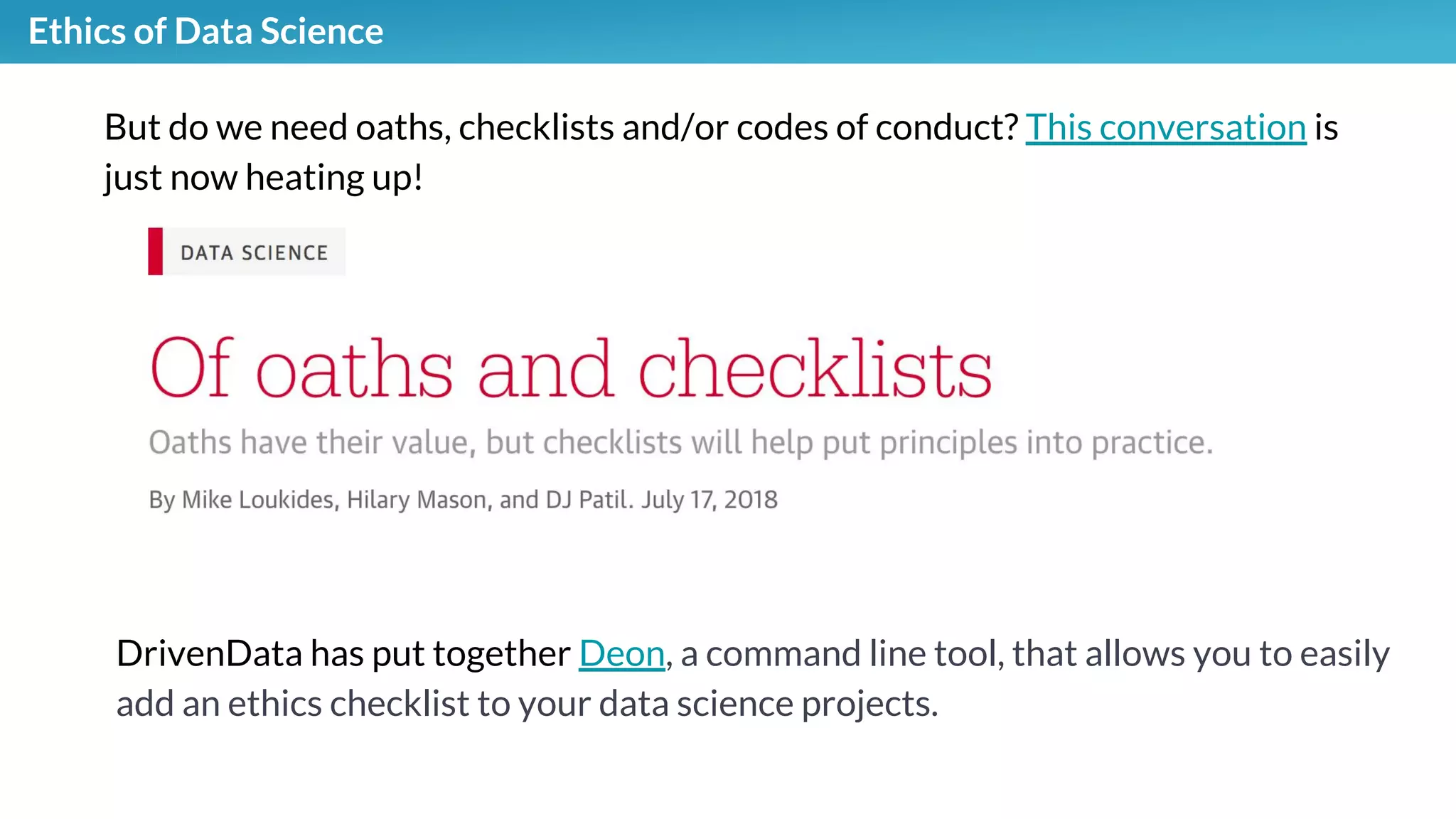 Ethics of Data Science
But do we need oaths, checklists and/or codes of conduct? This conversation is
just now heating up!
DrivenData has put together Deon, a command line tool, that allows you to easily
add an ethics checklist to your data science projects.
 