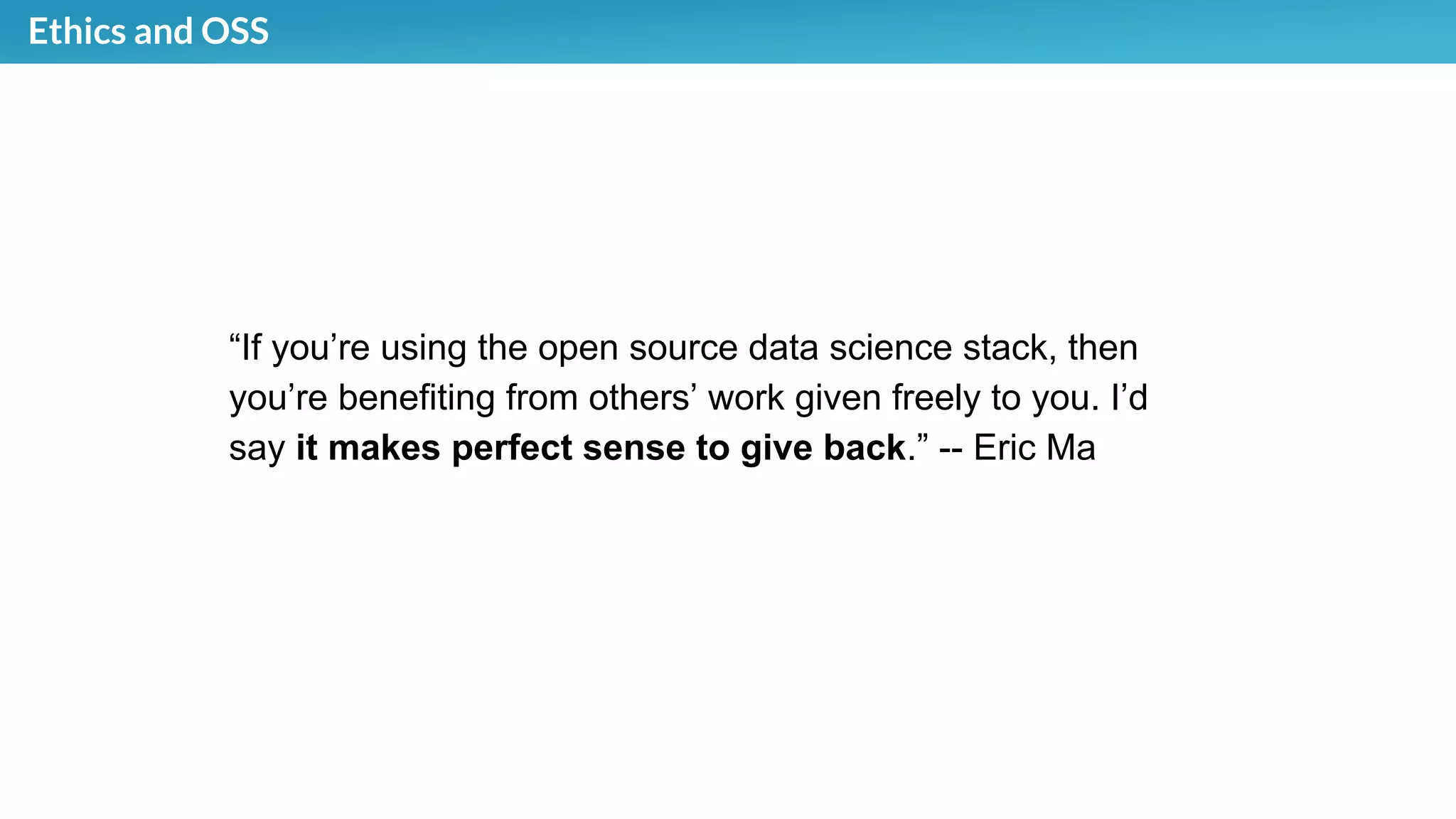 Ethics and OSS
“If you’re using the open source data science stack, then
you’re benefiting from others’ work given freely to you. I’d
say it makes perfect sense to give back.” -- Eric Ma
 