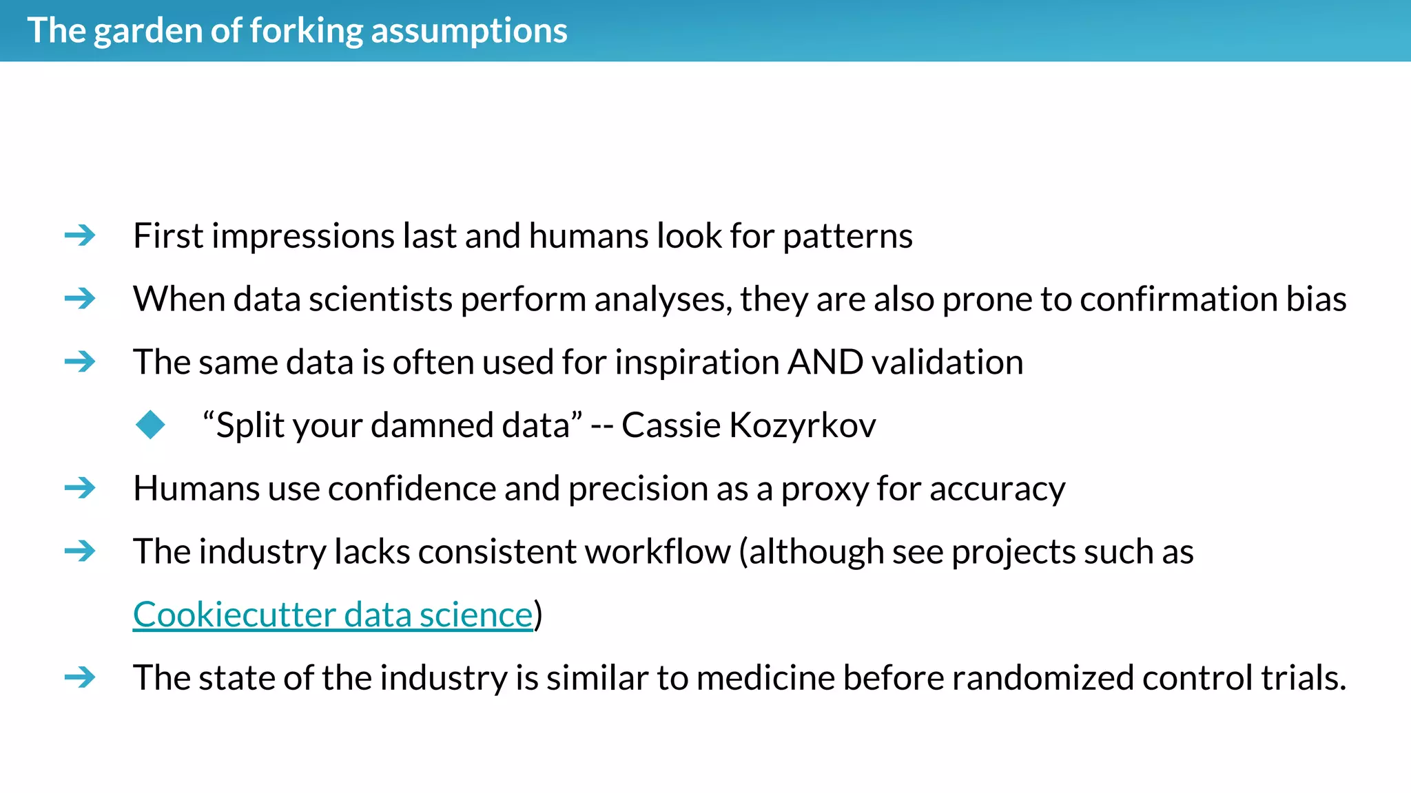 The garden of forking assumptions
➔ First impressions last and humans look for patterns
➔ When data scientists perform analyses, they are also prone to confirmation bias
➔ The same data is often used for inspiration AND validation
◆ “Split your damned data” -- Cassie Kozyrkov
➔ Humans use confidence and precision as a proxy for accuracy
➔ The industry lacks consistent workflow (although see projects such as
Cookiecutter data science)
➔ The state of the industry is similar to medicine before randomized control trials.
 