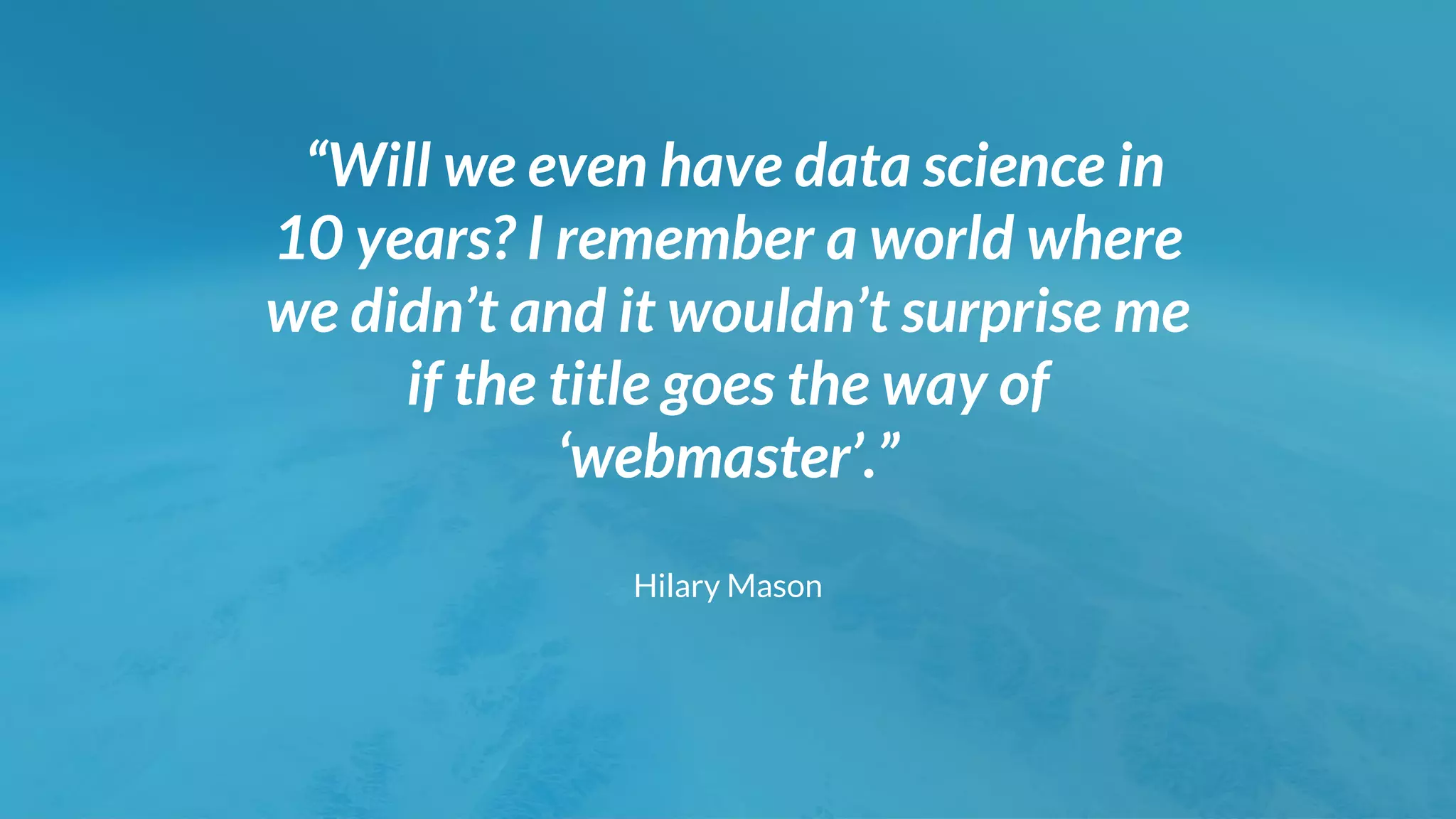 “Will we even have data science in
10 years? I remember a world where
we didn’t and it wouldn’t surprise me
if the title goes the way of
‘webmaster’.”
Hilary Mason
 