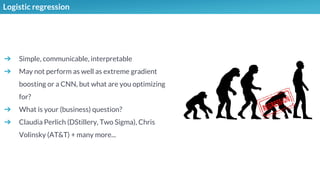 Logistic regression
➔ Simple, communicable, interpretable
➔ May not perform as well as extreme gradient
boosting or a CNN, but what are you optimizing
for?
➔ What is your (business) question?
➔ Claudia Perlich (DStillery, Two Sigma), Chris
Volinsky (AT&T) + many more...
 