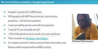 We are horrible at statistics: thought experiment
➔ Imagine you do this 1,000 times.
➔ 999 people will NOT be drunk but, due to false
positives, ~50 will test positive.
➔ 1 person will be drunk and will test positive.
➔ 1 out of 51 are actually drunk!
➔ <2% of the positive test results are true positives.
➔ This is known as the base-rate fallacy.
➔ It’s a data scientist’s job to correct these heuristics and
biases within organisations AND society.
Michael Betancourt
 