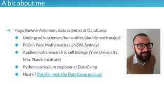 Illustrations you can use, just copy/pasteA bit about me
➔ Hugo Bowne-Anderson, data scientist at DataCamp
◆ Undergrad in sciences/humanities (double math major)
◆ PhD in Pure Mathematics (UNSW, Sydney)
◆ Applied math research in cell biology (Yale University,
Max Planck Institute)
◆ Python curriculum engineer at DataCamp
◆ Host of DataFramed, the DataCamp podcast
 