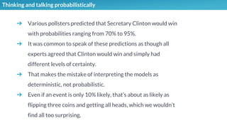 Thinking and talking probabilistically
➔ Various pollsters predicted that Secretary Clinton would win
with probabilities ranging from 70% to 95%.
➔ It was common to speak of these predictions as though all
experts agreed that Clinton would win and simply had
different levels of certainty.
➔ That makes the mistake of interpreting the models as
deterministic, not probabilistic.
➔ Even if an event is only 10% likely, that’s about as likely as
flipping three coins and getting all heads, which we wouldn’t
find all too surprising.
 