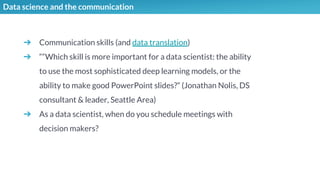 Data science and the communication
➔ Communication skills (and data translation)
➔ ““Which skill is more important for a data scientist: the ability
to use the most sophisticated deep learning models, or the
ability to make good PowerPoint slides?” (Jonathan Nolis, DS
consultant & leader, Seattle Area)
➔ As a data scientist, when do you schedule meetings with
decision makers?
 
