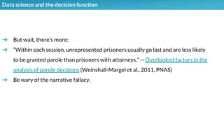 Data science and the decision function
➔ But wait, there’s more:
➔ “Within each session, unrepresented prisoners usually go last and are less likely
to be granted parole than prisoners with attorneys.” -- Overlooked factors in the
analysis of parole decisions (Weinshall-Margel et al., 2011, PNAS)
➔ Be wary of the narrative fallacy.
 