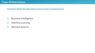 Types Of Data Science
1. Business Intelligence
2. Machine Learning
3. Decision Science
Jonathan Nolis breaks data science into 3 components
 