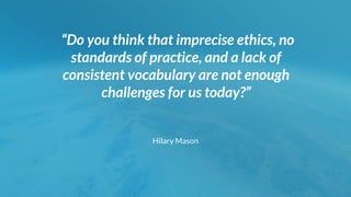 “Do you think that imprecise ethics, no
standards of practice, and a lack of
consistent vocabulary are not enough
challenges for us today?”
Hilary Mason
 