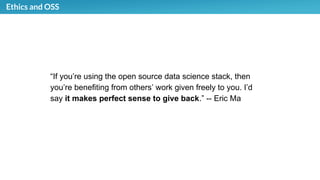 Ethics and OSS
“If you’re using the open source data science stack, then
you’re benefiting from others’ work given freely to you. I’d
say it makes perfect sense to give back.” -- Eric Ma
 