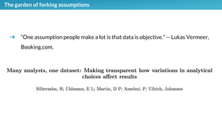 The garden of forking assumptions
➔ “One assumption people make a lot is that data is objective.” -- Lukas Vermeer,
Booking.com.
 
