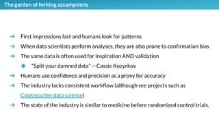 The garden of forking assumptions
➔ First impressions last and humans look for patterns
➔ When data scientists perform analyses, they are also prone to confirmation bias
➔ The same data is often used for inspiration AND validation
◆ “Split your damned data” -- Cassie Kozyrkov
➔ Humans use confidence and precision as a proxy for accuracy
➔ The industry lacks consistent workflow (although see projects such as
Cookiecutter data science)
➔ The state of the industry is similar to medicine before randomized control trials.
 