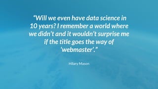 “Will we even have data science in
10 years? I remember a world where
we didn’t and it wouldn’t surprise me
if the title goes the way of
‘webmaster’.”
Hilary Mason
 