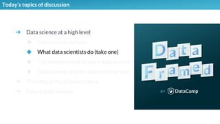 ➔ Data science at a high level
◆ Data science as hype
◆ What data scientists do (take one)
◆ The emergence of modern data science
◆ Data science and the decision function
➔ The nitty gritty of data science
➔ Future data science
Today’s topics of discussion
 