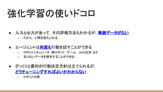 強化学習の使いドコロ
● 入力と出力があって，その評価方法もわかるが，教師データがない
○ だから，人間を超えられる
● エージェントは何度も行動を試すことができる
○ ロボットシミュレータ，実ロボット，ゲーム， web広告 など
○ 足りないデータを補充することができる
● ざっくりと最初の行動決定方針は立てられるが，
どうチューニングすればよいかわからない
○ ロボットの例
 
