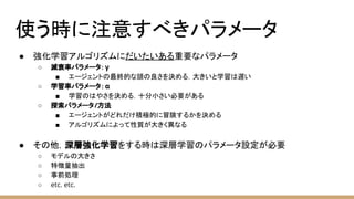 使う時に注意すべきパラメータ
● 強化学習アルゴリズムにだいたいある重要なパラメータ
○ 減衰率パラメータ：γ
■ エージェントの最終的な頭の良さを決める．大きいと学習は遅い
○ 学習率パラメータ：α
■ 学習のはやさを決める．十分小さい必要がある
○ 探索パラメータ/方法
■ エージェントがどれだけ積極的に冒険するかを決める
■ アルゴリズムによって性質が大きく異なる
● その他，深層強化学習をする時は深層学習のパラメータ設定が必要
○ モデルの大きさ
○ 特徴量抽出
○ 事前処理
○ etc. etc.
 