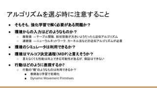 アルゴリズムを選ぶ時に注意すること
● そもそも，強化学習で解く必要がある問題か？
● 環境からの入力はどのようなものか？
○ 離散値 → テーブル関数，総状態数が大きいようだったら近似アルゴリズム
○ 連続値 → ニューラルネットワーク，カーネル法などの近似アルゴリズムが必要
● 環境のシミュレータは利用できるか？
● 環境はマルコフ決定過程（MDP）と言えそうか？
○ 言えなくても性能は向上できる可能性があるが，保証はできない
● 行動はどのように表現するか?
○ 行動の”種”のようなものは利用できるか？
■ 教師あり学習で初期化
■ Dynamic Movement Primitives
 