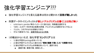 強化学習エンジニア???
● 強化学習エンジニアと言える基準は何かと聞かれて回答が難しかった
● 所謂データサイエンティストが新しいアルゴリズムを書くことは殆ど無い
○ scikit-learn, pandas 等のパッケージに放り込む，特徴量を選択する
○ つまり，入力データの作成と結果の評価，アルゴリズムの選択が主にやること
○ （たぶん，このプロセスは自動化できる）
○ そういう意味でいうと， 深層学習はかなり特殊
● ↑の観点からいえば，強化学習”エンジニア”とは
○ 1) 強化学習のpackageを知っている
○ 2) 強化学習アルゴリズムに食わせる ”環境（報酬・行動・入力） ”を構築できる
○ 3) 強化学習アルゴリズムの特徴を知っていて，選択できる
■ 連続行動，離散行動，画像入力 ...
 