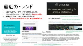 最近のトレンド
● ソフトウェアフレームワーク が公開されはじめた
（Open-AI Gym etc.）: モダンなものは Python のみ
● 共通のインターフェース で多様な問題を扱う
○ インターフェースを合わせることで，新たな問題が扱える
https://github.com/wbap/lis
https://universe.openai.com
https://deepmind.com/docum
ents/29/DeepMindLab.pdf https://github.com/erlerobot/gym-gazebo
https://github.com/ugo-nama-k
un/gym_torcs
 