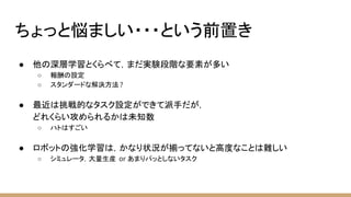 ちょっと悩ましい・・・という前置き
● 他の深層学習とくらべて，まだ実験段階な要素が多い
○ 報酬の設定
○ スタンダードな解決方法 ?
● 最近は挑戦的なタスク設定ができて派手だが，
どれくらい攻められるかは未知数
○ ハトはすごい
● ロボットの強化学習は，かなり状況が揃ってないと高度なことは難しい
○ シミュレータ，大量生産 or あまりパッとしないタスク
 