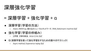 深層強化学習
= 深層学習 + 強化学習 + α
● 深層学習（学習の方法）
○ Adam, RMSProp, 畳み込みニューラルネットワーク , RNN, Boltzmann machine など
● 強化学習（学習の枠組み）
○ Q学習，方策勾配法，Actor-Critic など
● α（深層学習を使って強化学習をするための諸々のテクニック）
○ Async method, Experience replay など
 
