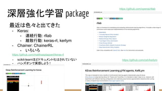 深層強化学習 package
https://github.com/osh/kerlym
https://github.com/matthiasplappert/keras-rl
最近は色々と出てきた
- Keras:
- 連続行動: rllab
- 離散行動: keras-rl, kerlym
- Chainer: ChainerRL
- いろいろ
- scikit-learnほどドキュメント化はされていない
- ハンズオンで実感しよう！
https://github.com/openai/rllab
 