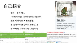 自己紹介
名前：　吉田 尚人
Twitter : Ugo-Nama @movingsloth
所属：GROOVE X 株式会社
夢：動物ロボットをつくりあげること
※ 一時期，OISTにいました (^o^)
 