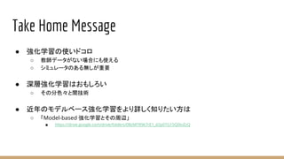 Take Home Message
● 強化学習の使いドコロ
○ 教師データがない場合にも使える
○ シミュレータのある無しが重要
● 深層強化学習はおもしろい
○ その分色々と闇技術
● 近年のモデルベース強化学習をより詳しく知りたい方は
○ 「Model-based 強化学習とその周辺」
■ https://drive.google.com/drive/folders/0BzMTR9k7rE1_d2p0TG15Q0tvZzQ
 