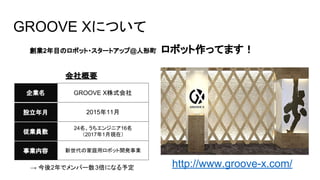 創業2年目のロボット・スタートアップ@人形町　ロボット作ってます！
企業名
設立年月
GROOVE X株式会社
2015年11月
従業員数
24名、うちエンジニア16名
（2017年1月現在）
事業内容 新世代の家庭用ロボット開発事業
会社概要
http://www.groove-x.com/
GROOVE Xについて
→ 今後2年でメンバー数3倍になる予定
 