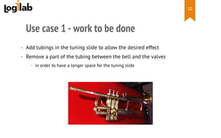  
Use case 1 - work to be done
•  Add tubings in the tuning slide to allow the desired effect
•  Remove a part of the tubing between the bell and the valves
•  in order to have a longer space for the tuning slide
10
 