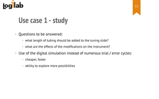  
Use case 1 - study
•  Questions to be answered:
•  what length of tubing should be added to the tuning slide?
•  what are the effects of the modiﬁcations on the instrument?
•  Use of the digital simulation instead of numerous trial / error cycles:
•  cheaper, faster
•  ability to explore more possibilities
11
 