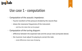  
Use case 1 - computation
•  Computation of the acoustic impedance:
•  Fourier transform of the pressure divided by the volume ﬂow
•  shows the resonance frequencies of the instrument
•  and thus the notes that can be played
•  Computation of the tuning diagram:
•  difference between the expected note and the actual note (computed above)
•  the musician must adjust his playing to correct the note:
•  small differences mean ease of playing
13
 