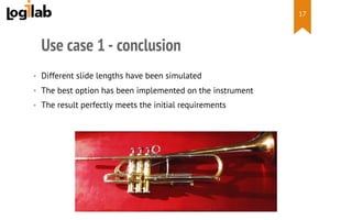  
Use case 1 - conclusion
•  Different slide lengths have been simulated
•  The best option has been implemented on the instrument
•  The result perfectly meets the initial requirements
17
 