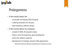  
Prolegomena
•  A few words about me:
•  co-founder and deputy CEO of Logilab
•  cuddling computers for 30 years
•  data modelling, software design
•  A few words about my company:
•  created in 2000, 20 engineers today
•  Python since the beginning, agile development
•  active free software supporter
•  development of strategic semantic Web applications:
•  data.bnf.fr (national library), francearchives.fr (national archives)
2
 