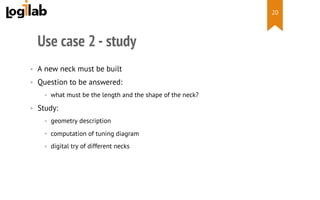  
Use case 2 - study
•  A new neck must be built
•  Question to be answered:
•  what must be the length and the shape of the neck?
•  Study:
•  geometry description
•  computation of tuning diagram
•  digital try of different necks
20
 
