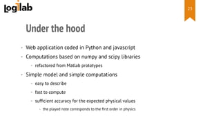  
Under the hood
•  Web application coded in Python and javascript
•  Computations based on numpy and scipy libraries
•  refactored from Matlab prototypes
•  Simple model and simple computations
•  easy to describe
•  fast to compute
•  sufﬁcient accuracy for the expected physical values
•  the played note corresponds to the ﬁrst order in physics
23
 