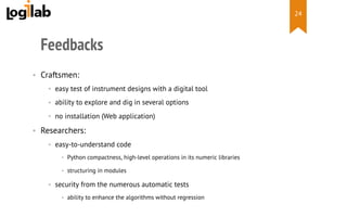  
Feedbacks
•  Craftsmen:
•  easy test of instrument designs with a digital tool
•  ability to explore and dig in several options
•  no installation (Web application)
•  Researchers:
•  easy-to-understand code
•  Python compactness, high-level operations in its numeric libraries
•  structuring in modules
•  security from the numerous automatic tests
•  ability to enhance the algorithms without regression
24
 