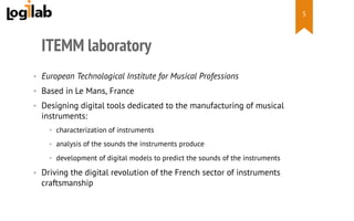  
ITEMM laboratory
•  European Technological Institute for Musical Professions
•  Based in Le Mans, France
•  Designing digital tools dedicated to the manufacturing of musical
instruments:
•  characterization of instruments
•  analysis of the sounds the instruments produce
•  development of digital models to predict the sounds of the instruments
•  Driving the digital revolution of the French sector of instruments
craftsmanship
5
 