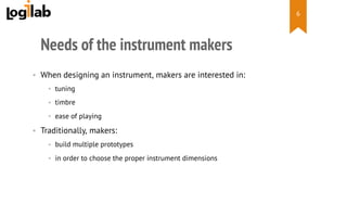  
Needs of the instrument makers
•  When designing an instrument, makers are interested in:
•  tuning
•  timbre
•  ease of playing
•  Traditionally, makers:
•  build multiple prototypes
•  in order to choose the proper instrument dimensions
6
 