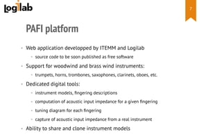  
PAFI platform
•  Web application developped by ITEMM and Logilab
•  source code to be soon published as free software
•  Support for woodwind and brass wind instruments:
•  trumpets, horns, trombones, saxophones, clarinets, oboes, etc.
•  Dedicated digital tools:
•  instrument models, ﬁngering descriptions
•  computation of acoustic input impedance for a given ﬁngering
•  tuning diagram for each ﬁngering
•  capture of acoustic input impedance from a real instrument
•  Ability to share and clone instrument models
7
 