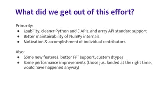 What did we get out of this eﬀort?
Primarily:
● Usability: cleaner Python and C APIs, and array API standard support
● Better maintainability of NumPy internals
● Motivation & accomplishment of individual contributors
Also:
● Some new features: better FFT support, custom dtypes
● Some performance improvements (those just landed at the right time,
would have happened anyway)
 