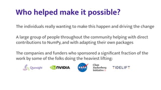 Who helped make it possible?
The individuals really wanting to make this happen and driving the change
A large group of people throughout the community helping with direct
contributions to NumPy, and with adapting their own packages
The companies and funders who sponsored a signiﬁcant fraction of the
work by some of the folks doing the heaviest lifting:
 