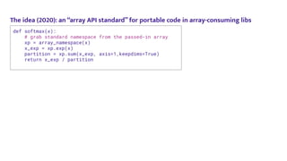 The idea (2020): an “array API standard” for portable code in array-consuming libs
def softmax(x):
# grab standard namespace from the passed-in array
xp = array_namespace(x)
x_exp = xp.exp(x)
partition = xp.sum(x_exp, axis=1,keepdims=True)
return x_exp / partition
 