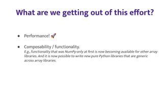 What are we getting out of this eﬀort?
● Performance! 🚀
● Composability / functionality.
E.g., functionality that was NumPy-only at ﬁrst is now becoming available for other array
libraries. And it is now possible to write new pure Python libraries that are generic
across array libraries.
 