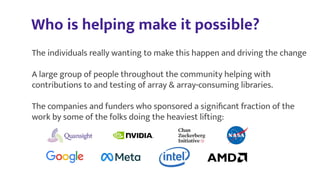 Who is helping make it possible?
The individuals really wanting to make this happen and driving the change
A large group of people throughout the community helping with
contributions to and testing of array & array-consuming libraries.
The companies and funders who sponsored a signiﬁcant fraction of the
work by some of the folks doing the heaviest lifting:
 