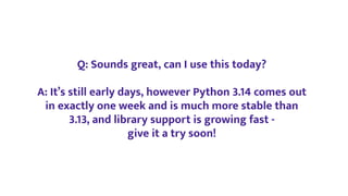 Q: Sounds great, can I use this today?
A: It’s still early days, however Python 3.14 comes out
in exactly one week and is much more stable than
3.13, and library support is growing fast -
give it a try soon!
 