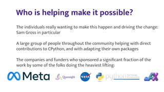 Who is helping make it possible?
The individuals really wanting to make this happen and driving the change:
Sam Gross in particular
A large group of people throughout the community helping with direct
contributions to CPython, and with adapting their own packages
The companies and funders who sponsored a signiﬁcant fraction of the
work by some of the folks doing the heaviest lifting:
 