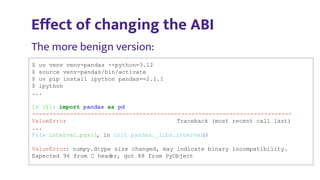 $ uv venv venv-pandas --python=3.12
$ source venv-pandas/bin/activate
$ uv pip install ipython pandas==2.1.1
$ ipython
...
In [1]: import pandas as pd
---------------------------------------------------------------------------
ValueError Traceback (most recent call last)
...
File interval.pyx:1, in init pandas._libs.interval
()
ValueError: numpy.dtype size changed, may indicate binary incompatibility.
Expected 96 from C head
er, got 88 from PyObject
Eﬀect of changing the ABI
The more benign version:
 